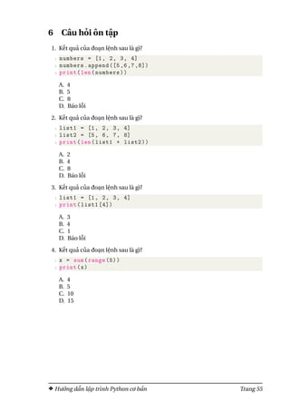 6 Câu hỏi ôn tập
1. Kết quả của đoạn lệnh sau là gì?
1 numbers = [1, 2, 3, 4]
2 numbers.append ([5 ,6 ,7 ,8])
3 print(len(numbers))
A. 4
B. 5
C. 8
D. Báo lỗi
2. Kết quả của đoạn lệnh sau là gì?
1 list1 = [1, 2, 3, 4]
2 list2 = [5, 6, 7, 8]
3 print(len(list1 + list2))
A. 2
B. 4
C. 8
D. Báo lỗi
3. Kết quả của đoạn lệnh sau là gì?
1 list1 = [1, 2, 3, 4]
2 print(list1 [4])
A. 3
B. 4
C. 1
D. Báo lỗi
4. Kết quả của đoạn lệnh sau là gì?
1 x = sum(range (5))
2 print(x)
A. 4
B. 5
C. 10
D. 15
Hướng dẫn lập trình Python cơ bản Trang 55
 