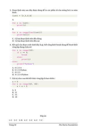 5. Đoạn lệnh nào sau đây được dùng để in các phần tử của mảng lis1t ra màn
hình:
1 list1 = [1,2,3,4]
A.
1 for i in list1:
2 print(i)
B.
1 for i in range(len(list1))
2 print(a[i])
C. Cả hai đoạn lệnh trên đều đúng
D. Cả hai đoạn lệnh trên đều sai
6. Kết quả của đoạn code dưới đây là gì, biết rằng lệnh break dùng để thoát khỏi
vòng lặp đang chứa nó:
1 for i in range (10):
2 if i == 4:
3 break
4 else:
5 print(i)
6 else:
7 print("Python")
A. 0 1 2 3 4
B. 0 1 2 3 Python
C. 0 1 2 3
D. 0 1 2 3 4 Python
7. Giá trị của a sau khi kết thúc vòng lặp là bao nhiêu :
1 a = 0
2 for i in range (10, 14):
3 a = a + 3
A. 9
B. 12
C. 15
D. 18
Đáp án
1. C 2. C 3. D 4. C 5. C 6. C 7. C
Trang 56 The Dariu Foundation
 