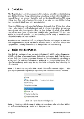 1 Giới thiệu
Như đã giới thiệu ở bài trước, mảng một chiều chứa tập hợp nhiều phần tử có cùng
kiểu dữ liệu với nhau. Trong một số trường hợp, chúng ta sẽ có mỗi phần tử là một
mảng. Điều này tạo nên một khái niệm mới, gọi là mảng nhiều chiều. Một trong
những ví dụ điển hình về mảng nhiều chiều là ma trận, cấu trúc dữ liệu thường
thấy cho việc xử lý ảnh hoặc xử lý trong toán học.
Cũng như ở bài trước, chúng ta có thể sử dụng danh sách (list) để hiện thực mảng
nhiều chiều: Mỗi một phần tử của danh sách là một danh sách khác. Khi sử dụng
danh sách để hiện thực thay cho mảng, các thao tác làm việc sẽ rất giống với cấu
trúc mảng truyền thống trên các ngôn ngữ khác như Pascal hay C. Việc truy xuất
1 phần tử trong mảng sẽ cần 2 chỉ số cho mảng 2 chiều, tương tự như khái niệm
hàng và cột trong các ngôn ngữ khác.
Tuy nhiên, trước khi đi vào chi tiết của mảng nhiều chiều, chúng ta sẽ tạo mới thêm
một file python trong dự án. Dự án đầu tiên này, chúng ta có thể lưu nó như một
dạng thư viện chương trình mẫu, và sử dụng nó cho các dự án sau này.
2 Thêm một file Python
Mặc định, khi mới tạo ra dự án (project), chúng ta chỉ có 1 file python, là main.py.
Khi bấm nút Run trên thanh công cụ (hoặc nhấn phím nóng Shift F10), Pycharm
sẽ mặc định chạy chương trình trong file main.py. Trong hướng dẫn này, chúng ta
sẽ thêm một file mới, đặt tên là mang_2_chieu.py, và cấu hình lại PyCharm để nó
có thể chạy chương trình trong file này. Các bước hướng dẫn được trình bày chi
tiết bên dưới.
Bước 1: Từ menu File, chọn vào New... (tránh chọn nhầm vào New Project...). Một
giao diện hiện ra và chúng ta chọn tiếp vào Python File, như minh họa ở Hình 6.1.
Hình 6.1: Thêm mới một file Python
Bước 2: Đặt tên cho file là mang_2_chieu rồi nhấn Enter, như minh họa ở Hình
6.2. Phần đuôi mở rộng .py cho file sẽ tự động thêm vào.
Trang 58 The Dariu Foundation
 