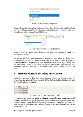 Hình 6.2: Đặt tên cho file Python
Sau khi thêm vào thành công, chúng ta sẽ thấy file mới thêm vào xuất hiện ở cửa
sổ Project. Chúng ta mở file này bằng cách nhấp đôi vào nó, và cho in ra màn hình
một câu đơn giản, như minh họa ở Hình 6.3.
Hình 6.3: File mới thêm vào trên PyCharm
Bước 3: Từ của sổ Project, bạn nhấp chuột phải, và chọn Run mang_2_chieu, như
minh họa ở Hình 6.4.
Bây giờ nếu để ý ở tùy chọn trước nút Run trên thanh công cụ, bạn sẽ thấy PyCharm
tự động thêm vào một tùy chọn nữa (xem Hình 6.5). Chúng ta đang có 2 tùy chọn
là main và mang_2_chieu. Chúng ta có thể đổi việc thực thi file python bằng cách
lựa chọn ở đây. Cũng bởi vì trong dự án của chúng ta đang có nhiều file, hãy in ra
một dòng gì đó trước khi thực thi, như là 1 cách để quản lý chương trình được dễ
hơn.
3 Khai báo và truy xuất mảng nhiều chiều
Mỗi chiều của mảng sẽ được truy xuất thông qua một chỉ số. Trong chương trình
bên dưới, mảng a được khởi tạo gồm có 2 chiều: Chiều thứ nhất có 2 phần từ, chiều
thứ 2, mỗi chiều có 3 phần tử.
1 a = [[1, 2, 3], [4, 5, 6]]
2 print(a[0][0])
3 print(a[0][1])
4 print(a[1][1])
Chương trình 6.1: Ví dụ cho mảng 2 chiều
Cũng như mảng một chiều, phần tử đầu tiên trong mỗi chiều đánh được chỉ số
là 0. Đây là điều hết sức quan trọng khi làm việc với mảng trên Python. Qua ví dụ ở
trên thì chúng ta cũng có thể ánh xạ mảng 2 chiều như 1 dạng ma trận: chiều thứ
nhất là hàng và chiều thứ 2 là cột. Chúng ta cũng có thể phát biểu ma trận a ở trên
có 2 hàng và 3 cột.
Hướng dẫn lập trình Python cơ bản Trang 59
 