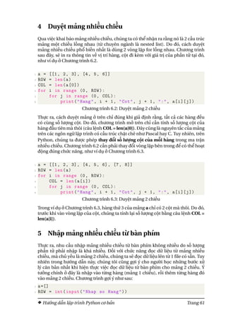 4 Duyệt mảng nhiều chiều
Qua việc khai báo mảng nhiều chiều, chúng ta có thể nhận ra rằng nó là 2 cấu trúc
mảng một chiều lồng nhau (từ chuyên ngành là nested list). Do đó, cách duyệt
mảng nhiều chiều phổ biến nhất là dùng 2 vòng lặp for lồng nhau. Chương trình
sau đây, sẽ in ra thông tin về vị trí hàng, cột đi kèm với giá trị của phần tử tại đó,
như ví dụ ở Chương trình 6.2.
1 a = [[1, 2, 3], [4, 5, 6]]
2 ROW = len(a)
3 COL = len(a[0])
4 for i in range (0, ROW):
5 for j in range (0, COL):
6 print("Hang", i + 1, "Cot", j + 1, ":", a[i][j])
Chương trình 6.2: Duyệt mảng 2 chiều
Thực ra, cách duyệt mảng ở trên chỉ đúng khi giả định rằng, tất cả các hàng đều
có cùng số lượng cột. Do đó, chương trình mở trên chỉ cần tính số lượng cột của
hàng đầu tiên mà thôi (câu lệnh COL = len(a[0]). Đây cũng là nguyên tắc của mảng
trên các ngôn ngữ lập trình có cấu trúc chặt chẽ như Pascal hay C. Tuy nhiên, trên
Python, chúng ta được phép thay đổi số lượng cột của mỗi hàng trong ma trận
nhiều chiều. Chương trình 6.2 cần phải thay đổi vòng lặp bên trong để có thể hoạt
động đúng chức năng, như ví dụ ở Chương trình 6.3.
1 a = [[1, 2, 3], [4, 5, 6], [7, 8]]
2 ROW = len(a)
3 for i in range (0, ROW):
4 COL = len(a[i])
5 for j in range (0, COL):
6 print("Hang", i + 1, "Cot", j + 1, ":", a[i][j])
Chương trình 6.3: Duyệt mảng 2 chiều
Trong ví dụ ở Chương trình 6.3, hàng thứ 3 của mảng a chỉ có 2 cột mà thôi. Do đó,
trước khi vào vòng lặp của cột, chúng ta tính lại số lượng cột bằng câu lệnh COL =
len(a[i]).
5 Nhập mảng nhiều chiều từ bàn phím
Thực ra, nhu cầu nhập mảng nhiều chiều từ bàn phím không nhiều do số lượng
phần tử phải nhập là khá nhiều. Đối với chức năng đọc dữ liệu từ mảng nhiều
chiều, mà chủ yếu là mảng 2 chiều, chúng ta sẽ đọc dữ liệu lên từ 1 file có sẵn. Tuy
nhiên trong hướng dẫn này, chúng tôi cũng gợi ý cho người học những bước xử
lý căn bản nhất khi hiện thực việc đọc dữ liệu từ bàn phím cho mảng 2 chiều. Ý
tưởng chính ở đây là nhập vào từng hàng (mảng 1 chiều), rồi thêm từng hàng đó
vào mảng 2 chiều. Chương trình gợi ý như sau:
1 a=[]
2 ROW = int(input("Nhap so Hang"))
Hướng dẫn lập trình Python cơ bản Trang 61
 
