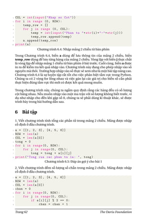 3 COL = int(input("Nhap so Cot"))
4 for i in range (0, ROW):
5 temp_row = []
6 for j in range (0, COL):
7 temp = int(input("Phan tu "+str(i)+"-"+str(j)))
8 temp_row.append(temp)
9 a.append(temp_row)
10 print(a)
Chương trình 6.4: Nhập mảng 2 chiều từ bàn phím
Trong Chương trình 6.4, biến a dùng để lưu thông tin của mảng 2 chiều, biến
temp_row dùng để lưu từng hàng của mảng 2 chiều. Vòng lặp với biến j thực chất
là vòng lặp để nhập mảng 1 chiều từ bàn phím ở bài trước. Cuối cùng, biến a được
in ra để kiểm tra kết quả nhập vào. Chương trình này đang cho phép nhập vào số
nguyên mà thôi. Trường hợp nhập vào số thực sẽ xem như là một bài tập nâng cao.
Chương trình 6.4 là sự luyện tập rất tốt cho việc phân biệt tầm vực trong Python.
Chúng ta có 2 vòng for lồng nhau và việc gán lại các giá trị cho biến số cần phải
thực hiện đúng tầm vực thì mới có được kết quả mong muốn.
Trong chương trình này, chúng ta ngầm quy định rằng các hàng đều có số lượng
cột bằng nhau. Nếu muốn nhập vào một ma trận với số lượng không biết trước, ví
dụ như nhập cho đến khi gặp số 0, chúng ta sẽ phải dùng kĩ thuật khác, sẽ được
trình bày trong bài hướng dẫn sau.
6 Bài tập
1. Viết chương trình tính tổng các phần tử trong mảng 2 chiều. Mảng được nhập
cố định ở đầu chương trình.
1 a = [[1, 2, 3], [4, 5, 6]]
2 ROW = len(a)
3 COL = len(a[0])
4 tong = 0
5 for i in range(0, ROW):
6 for j in range(0, COL):
7 tong = tong + a[i][j]
8 print("Tong cua cac phan tu la: ", tong)
Chương trình 6.5: Đáp án gợi ý cho bài 1
2. Viết chương trình đếm số lượng số chẵn trong mảng 2 chiều. Mảng được nhập
cố định ở đầu chương trình.
1 a = [[1, 2, 3], [4, 5, 6]]
2 ROW = len(a)
3 COL = len(a[0])
4 chan = 0
5 for i in range(0, ROW):
6 for j in range(0, COL):
7 if a[i][j] % 2 == 0:
8 chan = chan + 1
Trang 62 The Dariu Foundation
 