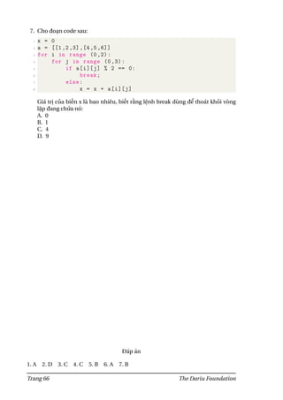 7. Cho đoạn code sau:
1 x = 0
2 a = [[1 ,2 ,3] ,[4 ,5 ,6]]
3 for i in range (0,2):
4 for j in range (0,3):
5 if a[i][j] % 2 == 0:
6 break;
7 else:
8 x = x + a[i][j]
Giá trị của biến x là bao nhiêu, biết rằng lệnh break dùng để thoát khỏi vòng
lặp đang chứa nó:
A. 0
B. 1
C. 4
D. 9
Đáp án
1. A 2. D 3. C 4. C 5. B 6. A 7. B
Trang 66 The Dariu Foundation
 