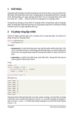 1 Giới thiệu
Vòng lặp là gì? Vòng lặp cho phép bạn lặp lại việc thực thi đoạn code cho tới khi một
điều kiện nhất định được thỏa mãn. Vòng lặp được sử dụng khá phổ biến trong lập
trình. Không giống các ngôn ngữ lập trình khác với các vòng lặp khác nhau như
for, while, do...while..., Python chỉ hỗ trợ vòng lặp for và vòng lặp while.
Trong bài này chúng ta sẽ tìm hiểu về vòng lặp while trong Python, đây là vòng lặp
được sử dụng khá nhiều khi bạn làm các ứng dụng trong thực tế, không chỉ riêng
ở Python mà ở các ngôn ngữ khác đều vậy.
2 Cú pháp vòng lặp while
Python là ngôn ngữ đơn giản nên cú pháp của nó cũng đơn giản. Sau đây là cú
pháp chung của vòng lặp while.
1 while expression:
2 statement(s)
Trong đó:
• statement(s): là một lệnh đơn hoặc một tập lênh gồm nhiều lênh đơn. Nếu
chỉ có một lệnh thì bạn có thể không cần khoảng trắng, tuy nhiên lời khuyên
là bạn nên sử dụng khoảng trắng để chương trình được rõ ràng và dễ bảo trì
hơn.
• expression: có thể là một biến hoặc một biểu thức, nhưng bắt buộc giá trị
của nó phải là TRUE hoặc FALSE.
Ví dụ:
1 count = 0
2 while (count <= 6):
3 print("Luot dem:", count)
4 count = count + 1
5
6 print("Good bye!")
Kết quả in ra:
1 Luot dem: 0
2 Luot dem: 1
3 Luot dem: 2
4 Luot dem: 3
5 Luot dem: 4
6 Luot dem: 5
7 Luot dem: 6
8 Good bye!
Dòng Good bye! không bị lặp bởi vì nó nằm ngoài vòng lặp, còn lượt đếm sẽ bị lặp
7 lân biến count có giá trị ban đầu là 0 (count = 0), sau mỗi vòng lặp nó tăng lên 1
đơn vị (count = count + 1) và điều kiện dừng vòng lặp là count bé hơn hoặc bằng 6
(count <= 6).
Trang 68 The Dariu Foundation
 