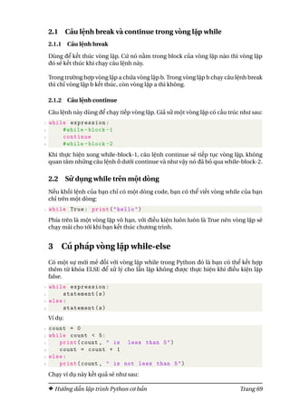 2.1 Câu lệnh break và continue trong vòng lặp while
2.1.1 Câu lệnh break
Dùng để kết thúc vòng lặp. Cứ nó nằm trong block của vòng lặp nào thì vòng lặp
đó sẽ kết thúc khi chạy câu lệnh này.
Trong trường hợp vòng lặp a chứa vòng lặp b. Trong vòng lặp b chạy câu lệnh break
thì chỉ vòng lặp b kết thúc, còn vòng lặp a thì không.
2.1.2 Câu lệnh continue
Câu lệnh này dùng để chạy tiếp vòng lặp. Giả sử một vòng lặp có cấu trúc như sau:
1 while expression:
2 #while -block -1
3 continue
4 #while -block -2
Khi thực hiện xong while-block-1, câu lệnh continue sẽ tiếp tục vòng lặp, không
quan tâm những câu lệnh ở dưới continue và như vậy nó đã bỏ qua while-block-2.
2.2 Sử dụng while trên một dòng
Nếu khối lệnh của bạn chỉ có một dòng code, bạn có thể viết vòng while của bạn
chỉ trên một dòng:
1 while True: print("hello")
Phía trên là một vòng lặp vô hạn, với điều kiện luôn luôn là True nên vòng lặp sẽ
chạy mãi cho tới khi bạn kết thúc chương trình.
3 Cú pháp vòng lặp while-else
Có một sự mới mẻ đối với vòng lặp while trong Python đó là bạn có thể kết hợp
thêm từ khóa ELSE để xử lý cho lần lặp không được thực hiện khi điều kiện lặp
false.
1 while expression:
2 statement(s)
3 else:
4 statement(s)
Ví dụ:
1 count = 0
2 while count < 5:
3 print(count , " is less than 5")
4 count = count + 1
5 else:
6 print(count , " is not less than 5")
Chạy ví dụ này kết quả sẽ như sau:
Hướng dẫn lập trình Python cơ bản Trang 69
 