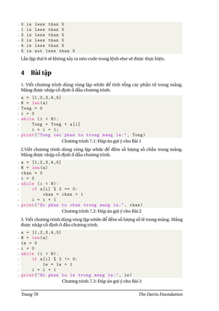 1 0 is less than 5
2 1 is less than 5
3 2 is less than 5
4 3 is less than 5
5 4 is less than 5
6 5 is not less than 5
Lần lặp thứ 6 sẽ không xảy ra nên code trong lệnh else sẽ được thực hiện.
4 Bài tập
1. Viết chương trình dùng vòng lặp while để tính tổng các phần tử trong mảng.
Mảng được nhập cố định ở đầu chương trình.
1 a = [1,2,3,4,5]
2 N = len(a)
3 Tong = 0
4 i = 0
5 while (i < N):
6 Tong = Tong + a[i]
7 i = i + 1;
8 print("Tong cac phan tu trong mang la:", Tong)
Chương trình 7.1: Đáp án gợi ý cho Bài 1
2.Viết chương trình dùng vòng lặp while để đếm số lượng số chẵn trong mảng.
Mảng được nhập cố định ở đầu chương trình.
1 a = [1,2,3,4,5]
2 N = len(a)
3 chan = 0
4 i = 0
5 while (i < N):
6 if a[i] % 2 == 0:
7 chan = chan + 1
8 i = i + 1
9 print("So phan tu chan trong mang la:", chan)
Chương trình 7.2: Đáp án gợi ý cho Bài 2
3. Viết chương trình dùng vòng lặp while để đếm số lượng số lẻ trong mảng. Mảng
được nhập cố định ở đầu chương trình.
1 a = [1,2,3,4,5]
2 N = len(a)
3 le = 0
4 i = 0
5 while (i < N):
6 if a[i] % 2 != 0:
7 le = le + 1
8 i = i + 1
9 print("So phan tu le trong mang la:", le)
Chương trình 7.3: Đáp án gợi ý cho Bài 3
Trang 70 The Dariu Foundation
 