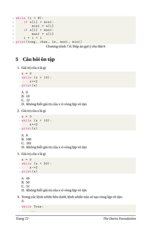 22 while (i < N):
23 if a[i] < min1:
24 min1 = a[i]
25 if a[i] > max1:
26 max1 = a[i]
27 i = i + 1
28 print(tong , chan , le , max1 , min1)
Chương trình 7.6: Đáp án gợi ý cho Bài 6
5 Câu hỏi ôn tập
1. Giá trị của x là gì
1 x = 0
2 while (x > 10):
3 x+=2
4 print(x)
A. 0
B. 10
C. 12
D. Không biết giá trị của x vì vòng lặp vô tận
2. Giá trị của x là gì
1 x = 0
2 while (x < 10):
3 x+=2
4 print(x)
A. 8
B. 100
C. 101
D. Không biết giá trị của x vì vòng lặp vô tận
3. Giá trị của x là gì
1 x = 0
2 while (x < 50):
3 x-=2
4 print(x)
A. 49
B. 50
C. 51
D. Không biết giá trị của x vì vòng lặp vô tận
4. Trong các lệnh while bên dưới, lệnh while nào sẽ tạo vòng lặp vô tận:
A.
1 while True:
2 ...
Trang 72 The Dariu Foundation
 