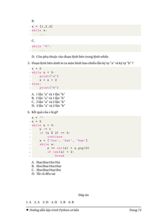 B.
1 a = [1,2,3]
2 while a:
3 ...
C.
1 while "0":
2 ...
D. Còn phụ thuộc vào đoạn lệnh bên trong lệnh while.
5. Đoạn lệnh bên dưới in ra màn hình bao nhiều lần ký tự "a" và ký tự "b" ?
1 x = 0
2 while x < 5:
3 print("a")
4 x = x + 2
5 else:
6 print("b")
A. 1 lần "a" và 1 lần "b"
B. 2 lần "a" và 1 lần "b"
C. 3 lần "a" và 2 lần "b"
D. 3 lần "a" và 2 lần "b"
6. Kết quả của s là gì?
1 s = ""
2 n = 5
3 while n > 0:
4 n -= 1
5 if (n % 2) == 0:
6 continue
7 a = [’foo’, ’bar’, ’baz’]
8 while a:
9 s += str(n) + a.pop (0)
10 if len(a) < 2:
11 break
A. 3bar3bar1for1for
B. 3foo3bar1foo1bar
C. 3foo3bar1bar1for
D. Tất cả đều sai
Đáp án
1. A 2. A 3. D 4. D 5. B 6. B
Hướng dẫn lập trình Python cơ bản Trang 73
 