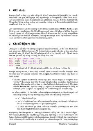 1 Giới thiệu
Trong một số trường hợp, việc nhập dữ liệu từ bàn phím là không khả thi và mất
khá nhiều thời gian, chẳng hạn như đọc dữ liệu từ mảng nhiều chiều ở bài trước.
Hay như một ví dụ khác, chúng ta cần lưu lại kết quả của việc thực thi chương trình
để xem lại. Trong những trường hợp như vậy, chúng ta sẽ đọc nội dung từ file hoặc
lưu kết quả thực thi ra file.
Quy trình làm việc với file thường có 3 bước cơ bản như sau: Mở file, đọc hoặc ghi
dữ liệu, cuối cùng là đóng file. Nếu file quên mở, hiển nhiên bạn sẽ không thao tác
được gì. Ngược lại, nếu file quên đóng, lần mở tiếp theo có thể chương trình sẽ báo
lỗi, tùy thuộc vào mức độ hỗ trợ của chương trình soạn thảo. Tuy nhiên để cho an
toàn, hay luôn nhớ đóng lại file ở cuối chương trình.
2 Ghi dữ liệu ra File
Chúng tôi sẽ bắt đầu với hướng dẫn ghi dữ liệu ra file trước. Có thể xem đây là một
quá trình xuất dữ liệu (output). Và thông thường, quá trình này sẽ đơn giản hơn
so với việc đọc dữ liệu từ file. Một chương trình ví dụ cho việc mở 1 file có tên là
test.txt, ghi 1 số nội dung và đóng file đó lại như sau:
1 file = open("test.txt","w")
2 file.write("Test ghi file 1")
3 file.write("Test ghi file 2")
4 file.close ()
Chương trình 8.1: Chương trình mở file ghi nội dung và đóng file
Trong Chương trình 8.1, file là một biến số, tham chiếu tới file cần làm việc. Biến
file sẽ có hiệu lực sau câu lệnh đầu tiên, là open. Câu lệnh open này có 2 tham số
quan trọng:
• Tên file: Đặt tên cho file cần lưu dữ liệu. File này sẽ được đặt cùng thư mục
với file Python đang làm việc. Trong trường hợp bạn muốn lưu ở một đường
dẫn nào đó trong bộ nhớ, chúng ta có thể chỉ định đường dẫn tuyệt đối, ví dụ
như là "D:/test.txt". Bạn hãy lưu ý ký tự phân cách trong đường dẫn, là ký tự
hướng từ phải sang trái, nó ngược lại với ký tự đường dẫn bình thường.
• Chế độ mở file: Có rất nhiều chế độ mở file trên Python, ở đây chúng tôi chỉ
trình bày những chế độ thường dùng nhất, như trình bày bên dưới:
– "r": Chỉ mở file để đọc.
– "w": Chỉ mở file để ghi. Nếu file chưa tồn tại thì tạo file mới. Nếu file đã
có thì xóa nội dung file cũ và ghi nội dung mới.
– "a": Chỉ mở file để ghi thêm. Nếu file chưa tồn tại thì tạo file mới. Nếu
file đã có thì ghi thêm nội dung vào file.
Trong ví dụ ở Chương trình 8.1, chúng ta mở file ở chế độ "w", tức là mở file để ghi.
Mới ban đầu, file test.txt này không tồn tại, nên hệ thống sẽ tự tạo ra file này và lưu
ở cùng thư mục với file python mà chúng ta đang làm việc. Cứ mỗi lần chạy chương
trình, nội dung cũ của file này sẽ bị xóa và ghi lại nội dung mới. Trong trường hợp
Trang 76 The Dariu Foundation
 
