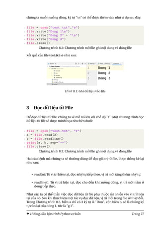 chúng ta muốn xuống dòng, ký tự "n" có thể được thêm vào, như ví dụ sau đây:
1 file = open("test.txt","w")
2 file.write("Dong 1n")
3 file.write("Dong 2" + "n")
4 file.write("Dong 3")
5 file.close ()
Chương trình 8.2: Chương trình mở file ghi nội dung và đóng file
Kết quả của file test.txt sẽ như sau:
Hình 8.1: Ghi dữ liệu vào file
3 Đọc dữ liệu từ File
Để đọc dữ liệu từ file, chúng ta sẽ mở nó lên với chế độ "r". Một chương trình đọc
dữ liệu từ file sẽ được minh họa như bên dưới:
1 file = open("test.txt", "r")
2 a = file.read (3)
3 b = file.readline ()
4 print(a, b, sep="--")
5 file.close ()
Chương trình 8.3: Chương trình mở file ghi nội dung và đóng file
Hai câu lệnh mà chúng ta sẽ thường dùng để đọc giá trị từ file, được thống kê lại
như sau:
• read(n): Từ vị trí hiện tại, đọc n ký tự tiếp theo, vị trí mới tăng thêm n ký tự.
• readline(): Từ vị trí hiện tại, đọc cho đến khi xuống dòng, vị trí mới nằm ở
dòng tiếp theo.
Như vậy, ta có thể thấy, việc đọc dữ liệu từ file phụ thuộc rất nhiều vào vị trí hiện
tại của nó. Sau khi thực hiện một tác vụ đọc dữ liệu, vị trí mới trong file sẽ thay đổi.
Trong Chương trình 8.3, biến a chỉ có 3 ký tự là "Don", còn biến b, sẽ là những ký
tự còn lại của dòng 1, tức là "g 1".
Hướng dẫn lập trình Python cơ bản Trang 77
 
