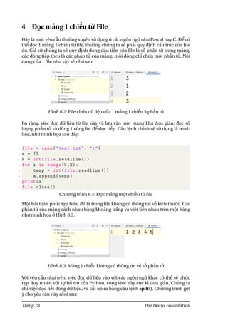 4 Đọc mảng 1 chiều từ File
Đây là một yêu cầu thường xuyên sử dụng ở các ngôn ngữ như Pascal hay C. Để có
thể đọc 1 mảng 1 chiều từ file, thường chúng ta sẽ phải quy định cấu trúc của file
đó. Giả sử chúng ta sẽ quy định dòng đầu tiên của file là số phần tử trong mảng,
các dòng tiếp theo là các phần tử của mảng, mỗi dòng chỉ chứa một phần tử. Nội
dung của 1 file như vậy sẽ như sau:
Hình 8.2: File chứa dữ liệu của 1 mảng 1 chiều 3 phần tử
Rõ ràng, việc đọc dữ liệu từ file này và lưu vào một mảng khá đơn giản: đọc số
lượng phần tử và dùng 1 vòng for để đọc tiếp. Câu lệnh chính sẽ sử dụng là read-
line, như minh họa sau đây:
1 file = open("test.txt", "r")
2 a = []
3 N = int(file.readline ())
4 for i in range(0,N):
5 temp = int(file.readline ())
6 a.append(temp)
7 print(a)
8 file.close ()
Chương trình 8.4: Đọc mảng một chiều từ file
Một bài toán phức tạp hơn, đó là trong file không có thông tin về kích thước. Các
phần tử của mảng cách nhau bằng khoảng trắng và viết liền nhau trên một hàng
như minh họa ở Hình 8.3.
Hình 8.3: Mảng 1 chiều không có thông tin về số phần tử
Với yêu cầu như trên, việc đọc dữ liệu vào với các ngôn ngữ khác có thể sẽ phức
tạp. Tuy nhiên với sự hỗ trợ của Python, công việc này cực kì đơn giản. Chúng ta
chỉ việc đọc hết dòng dữ liệu, và cắt nó ra bằng câu lệnh split(). Chương trình gợi
ý cho yêu cầu này như sau:
Trang 78 The Dariu Foundation
 