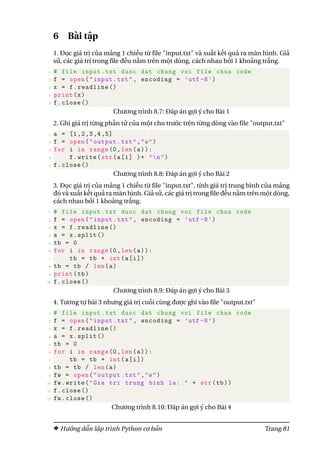 6 Bài tập
1. Đọc giá trị của mảng 1 chiều từ file "input.txt" và xuất kết quả ra màn hình. Giả
sử, các giá trị trong file đều nằm trên một dòng, cách nhau bởi 1 khoảng trắng.
1 # file input.txt duoc dat chung voi file chua code
2 f = open("input.txt", encoding = ’utf -8’)
3 x = f.readline ()
4 print(x)
5 f.close ()
Chương trình 8.7: Đáp án gợi ý cho Bài 1
2. Ghi giá trị từng phần tử của một cho trước trên từng dòng vào file "output.txt"
1 a = [1,2,3,4,5]
2 f = open("output.txt","w")
3 for i in range(0,len(a)):
4 f.write(str(a[i] )+ "n")
5 f.close ()
Chương trình 8.8: Đáp án gợi ý cho Bài 2
3. Đọc giá trị của mảng 1 chiều từ file "input.txt", tính giá trị trung bình của mảng
đó và xuất kết quả ra màn hình. Giả sử, các giá trị trong file đều nằm trên một dòng,
cách nhau bởi 1 khoảng trắng.
1 # file input.txt duoc dat chung voi file chua code
2 f = open("input.txt", encoding = ’utf -8’)
3 x = f.readline ()
4 a = x.split ()
5 tb = 0
6 for i in range(0,len(a)):
7 tb = tb + int(a[i])
8 tb = tb / len(a)
9 print(tb)
10 f.close ()
Chương trình 8.9: Đáp án gợi ý cho Bài 3
4. Tương tự bài 3 nhưng giá trị cuối cùng được ghi vào file "output.txt"
1 # file input.txt duoc dat chung voi file chua code
2 f = open("input.txt", encoding = ’utf -8’)
3 x = f.readline ()
4 a = x.split ()
5 tb = 0
6 for i in range(0,len(a)):
7 tb = tb + int(a[i])
8 tb = tb / len(a)
9 fw = open("output.txt","w")
10 fw.write("Gia tri trung binh la: " + str(tb))
11 f.close ()
12 fw.close ()
Chương trình 8.10: Đáp án gợi ý cho Bài 4
Hướng dẫn lập trình Python cơ bản Trang 81
 
