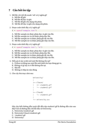 7 Câu hỏi ôn tập
1. Mở file với chế độ mode ’wb’ có ý nghĩa gì?
A. Mở file để ghi.
B. Mở file để đọc và ghi.
C. Mở file để ghi cho dạng nhị phân.
D. Mở file để đọc và ghi cho dạng nhị phân.
2. Đoạn code dưới đây có ý nghĩa gì?
1 f = open("sample.txt")
A. Mở file sample.txt được phép đọc và ghi vào file.
B. Mở file sample.txt và chỉ được phép đọc file.
C. Mở file sample.txt và được phép ghi đè vào file
D. Mở file sample.txt và được phép ghi tiếp vào file.
3. Đoạn code dưới đây có ý nghĩa gì?
1 f = open("sample.txt", "a")
A. Mở file sample.txt được phép đọc và ghi vào file.
B. Mở file sample.txt và chỉ được phép đọc file.
C. Mở file sample.txt và được phép ghi đè vào file
D. Mở file sample.txt và được phép ghi tiếp vào file.
4. Điều gì sẽ xảy ra khi mở một file không tồn tại?
A. Python tự động tạo một file mới dưới tên bạn đang gọi ra.
B. Không có gì xảy ra vì file không tồn tại.
C. Báo lỗi
D. Không có đáp án nào đúng
5. Cho cây thư mục như sau:
Hãy cho biết đường dẫn tuyệt đối đến tệp student1.gif là đường dẫn nào sau
đây? Giả sử đường dẫn chỉ bắt đầu từ University.
A. University/student1.gif
B. University/ClassA/student1.gif.
C. /student1.gif
D. University/
Trang 82 The Dariu Foundation
 