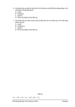 6. Câu lệnh nào sau đây sẽ đọc file từ vị trí hiện tại cho đến khi xuống dòng, vị trí
mới nằm ở dòng tiếp theo?
A. read()
B. readline()
C. read(n)
D. Tất cả các đáp án trên đều sai.
7. Câu lệnh nào sau đây sẽ đọc n ký tự tiếp theo từ vị trí hiện tại, vị trí mới tăng
thêm n ký tự?
A. read()
B. readline(n)
C. read(n)
D. Tất cả các đáp án trên đều sai.
Đáp án
1. C 2. B 3. D 4. C 5. B 6. B 7. C
Hướng dẫn lập trình Python cơ bản Trang 83
 