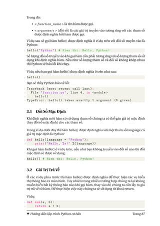 Trong đó:
• < f unction_name > là tên hàm được gọi.
• < ar guments > (đối số) là các giá trị truyền vào tương ứng với các tham số
được định nghĩa bởi hàm được gọi.
Ví dụ sau sẽ gọi hàm hello() được định nghĩa ở ví dụ trên với đối số truyền vào là
Python:
1 hello("Python") # Hien thi: Hello , Python!
Số lượng đối số truyền vào khi gọi hàm cần phải tương ứng với số lượng tham số sử
dụng khi định nghĩa hàm. Nếu như số lượng tham số và đối số không khớp nhau
thì Python sẽ báo lỗi khi chạy.
Ví dụ nếu bạn gọi hàm hello() được định nghĩa ở trên như sau:
1 hello ()
Bạn sẽ thấy Python báo về lỗi:
1 Traceback (most recent call last):
2 File "function.py", line 4, in <module >
3 hello ()
4 TypeError: hello () takes exactly 1 argument (0 given)
3.1 Đối Số Mặc Định
Khi định nghĩa một hàm có sử dụng tham số chúng ta có thể gán giá trị mặc định
(hay đối số mặc định) cho các tham số.
Trong ví dụ dưới đây thì hàm hello() được định nghĩa với một tham số language có
giá trị mặc định là Python:
1 def hello(language = "Python"):
2 print("Hello , %s!" %( language))
Khi gọi hàm hello() ở ví dụ trên, nếu như bạn không truyền vào đối số nào thì đối
mặc định sẽ được sử dụng:
1 hello () # Hien thi: Hello , Python!
3.2 Giá Trị Trả Về
Ở các ví dụ phía trước thì hàm hello() được định nghĩa để thực hiện tác vụ hiển
thị thông báo ra màn hình. Tuy nhiên trong nhiều trường hợp chúng ta lại không
muốn hiển bất kỳ thông báo nào khi gọi hàm, thay vào đó chúng ta cần lấy ra giá
trị trả về từ hàm. Để thực hiện việc này chúng ta sẽ sử dụng từ khoá return.
Ví dụ:
1 def sum(a, b):
2 return a + b;
Hướng dẫn lập trình Python cơ bản Trang 87
 