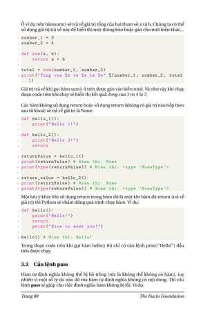 Ở ví dụ trên hàmsum() sẽ trả về giá trị tổng của hai tham số a và b. Chúng ta có thể
sử dụng giá trị trả về này để hiển thị một thông báo hoặc gán cho một biến khác...
1 number_1 = 3
2 number_2 = 4
3
4 def sum(a, b):
5 return a + b
6
7 total = sum(number_1 , number_2)
8 print("Tong cua %s va %s la %s" %( number_1 , number_2 , total
))
Giá trị trả về khi gọi hàm sum() ở trên được gán vào biến total. Và như vậy khi chạy
đoạn code trên khi chạy sẽ hiển thị kết quả:Tong cua 3 va 4 la 7.
Các hàm không sử dụng return hoặc sử dụng return (không có giá trị nào tiếp theo
sau từ khoá) sẽ trả về giá trị là None:
1 def hello_1 ():
2 print("Hello 1!")
3
4 def hello_2 ():
5 print("Hello 2!")
6 return
7
8 returnValue = hello_1 ()
9 print(returnValue) # Hien thi: None
10 print(type(returnValue)) # Hien thi: <type ’NoneType ’>
11
12 return_value = hello_2 ()
13 print(returnValue) # Hien thi: None
14 print(type(returnValue)) # Hien thi: <type ’NoneType ’>
Một lưu ý khác khi sử dụng return trong hàm đó là một khi hàm đã return (trả về
giá trị) thì Python sẽ chấm dừng quá trình chạy hàm. Ví dụ:
1 def hello ():
2 print("Hello!")
3 return
4 print("Nice to meet you!")
5
6 hello () # Hien thi: Hello!
Trong đoạn code trên khi gọi hàm hello() thì chỉ có câu lệnh print("Hello!") đầu
tiên được chạy.
3.3 Câu lệnh pass
Hàm tự định nghĩa không thể bị bỏ trống (tức là không thể không có hàm), tuy
nhiên vì một số lý do nào đó mà hàm tự định nghĩa không có nội dung. Thì câu
lệnh pass sẽ giúp cho việc định nghĩa hàm không bị lỗi. Ví dụ:
Trang 88 The Dariu Foundation
 