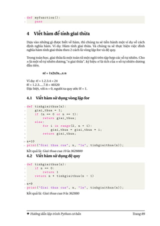 1 def myfunction ():
2 pass
4 Viết hàm để tính giai thừa
Dựa vào những gì được biết về hàm, thì chúng ta sẽ tiến hành một ví dụ về cách
định nghĩa hàm. Ví dụ: Hàm tính giai thừa. Và chúng ta sẽ thực hiện việc đĩnh
nghĩa hàm tính giai thừa theo 2 cách là vòng lặp for và đệ quy.
Trong toán học, giai thừa là một toán tử một ngôi trên tập hợp các số tự nhiên. Cho
n là một số tự nhiên dương,"n giai thừa", ký hiệu n! là tích của n số tự nhiên dương
đầu tiên.
n! = 1x2x3x...x n
Ví dụ: 4! = 1.2.3.4 = 24
8! = 1.2.3.....7.8 = 40320
Đặc biệt, với n = 0, người ta quy ước 0! = 1.
4.1 Viết hàm sử dụng vòng lặp for
1 def tinhgiaithua(n):
2 giai_thua = 1;
3 if (n == 0 or n == 1):
4 return giai_thua;
5 else:
6 for i in range(2, n + 1):
7 giai_thua = giai_thua * i;
8 return giai_thua;
9
10 n=10
11 print("Giai thua cua", n, "la", tinhgiaithua(n));
Kết quả là: Giai thua cua 10 la 3628800
4.2 Viết hàm sử dụng đệ quy
1 def tinhgiaithua(n):
2 if n == 0:
3 return 1
4 return n * tinhgiaithua(n - 1)
5
6 n=9
7 print("Giai thua cua", n, "la", tinhgiaithua(n));
Kết quả là: Giai thua cua 9 la 362880
Hướng dẫn lập trình Python cơ bản Trang 89
 