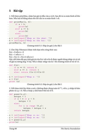 5 Bài tập
1. Viết hàm printMax, nhận hai giá trị đầu vào a và b. Sau đó in ra màn hình số lớn
hơn. Nếu hai số bằng nhau thì chỉ cần in ra màn hình 1 số.
1 def printMax(a, b):
2 if a > b:
3 print(a)
4 elif a == b:
5 print(b)
6 else:
7 print(b)
8 a = int(input("Nhap so thu nhat: "))
9 b = int(input("Nhap so thu hai: "))
10 printMax(a, b)
Chương trình 9.1: Đáp án gợi ý cho Bài 1
2. Cho Dãy Fibonacci được tính dựa trên công thức sau:
f(n) = 0 nếu n = 0
f(n) = 1 nếu n = 1
f(n) = f(n-1) + f(n-2) nếu n>1
Hãy viết hàm đệ quy tính giá trị của f(n) với n là số được người dùng nhập và và trả
về giá trị tương ứng. Ví dụ: Nếu n được nhập vào là 7 thì chương trình sẽ trả về 13.
1 def f(n):
2 if n == 0: return 0
3 elif n == 1: return 1
4 else: return f(n-1)+f(n-2)
5
6 n = int(input("Nhap n: "))
7 a = f(n)
8 print (a)
Chương trình 9.2: Đáp án gợi ý cho Bài 1
3. Viết hàm tính lũy thừa x mũ y (không được dùng toán tử **), với x, y nhập từ bàn
phím và x,y > 0. Nếu x hoặc y nhỏ hơn 0 thì trả về 0.
1 def power(x,y):
2 ketqua = 1
3 if x < 0 or y < 0:
4 ketqua = 0
5 else:
6 for i in range (0,y):
7 ketqua = ketqua * x
8 return ketqua
9
10 x = int(input("Nhap co so: "))
11 y = int(input("Nhap so mu: "))
12 a = power(x,y)
13 print(a)
Trang 90 The Dariu Foundation
 