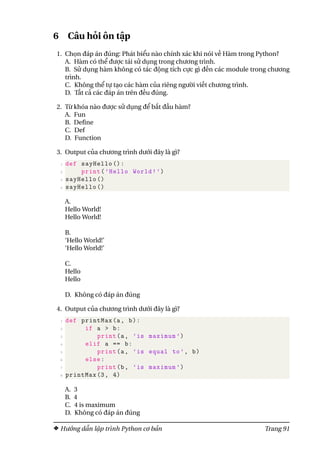 6 Câu hỏi ôn tập
1. Chọn đáp án đúng: Phát biểu nào chính xác khi nói về Hàm trong Python?
A. Hàm có thể được tái sử dụng trong chương trình.
B. Sử dụng hàm không có tác động tích cực gì đến các module trong chương
trình.
C. Không thể tự tạo các hàm của riêng người viết chương trình.
D. Tất cả các đáp án trên đều đúng.
2. Từ khóa nào được sử dụng để bắt đầu hàm?
A. Fun
B. Define
C. Def
D. Function
3. Output của chương trình dưới đây là gì?
1 def sayHello ():
2 print(’Hello World!’)
3 sayHello ()
4 sayHello ()
A.
Hello World!
Hello World!
B.
‘Hello World!’
‘Hello World!’
C.
Hello
Hello
D. Không có đáp án đúng
4. Output của chương trình dưới đây là gì?
1 def printMax(a, b):
2 if a > b:
3 print(a, ’is maximum ’)
4 elif a == b:
5 print(a, ’is equal to’, b)
6 else:
7 print(b, ’is maximum ’)
8 printMax (3, 4)
A. 3
B. 4
C. 4 is maximum
D. Không có đáp án đúng
Hướng dẫn lập trình Python cơ bản Trang 91
 