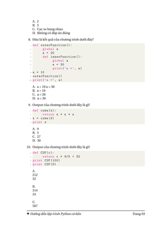 A. 2
B. 3
C. Cac so bang nhau
D. Không có đáp án đúng
8. Đâu là kết quả của chương trình dưới đây?
1 def outerFunction ():
2 global a
3 a = 20
4 def innerFunction ():
5 global a
6 a = 30
7 print(’a =’, a)
8 a = 10
9 outerFunction ()
10 print(’a =’, a)
A. a = 10 a = 30
B. a = 10
C. a = 20
D. a = 30
9. Output của chương trình dưới đây là gì?
1 def cube(x):
2 return x * x * x
3 x = cube (3)
4 print x
A. 9
B. 3
C. 27
D. 30
10. Output của chương trình dưới đây là gì?
1 def C2F(c):
2 return c * 9/5 + 32
3 print C2F (100)
4 print C2F (0)
A.
212
32
B.
314
24
C.
567
Hướng dẫn lập trình Python cơ bản Trang 93
 
