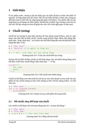 1 Giới thiệu
Ở các phần trước, chúng ta đã tìm hiểu qua các kiểu dữ liệu cơ bản như kiểu số
nguyên, số thập phân hay kể cả list. Đối với các kiểu dữ liệu cơ bản này, chúng ta
đã hoàn toàn có thể viết các ứng dụng đơn giản với Python. Tuy nhiên, đối với các
ứng dụng có số lượng các biến nhiều, dữ liệu lớn và phức tạp, chúng ta cần tới các
cấu trúc dữ liệu nâng cao hơn để giúp cho việc viết code ngắn gọn và hiệu quả.
2 Chuỗi (string)
Chuỗi ký tự (string) là một kiểu dữ liệu rất hay dùng trong Python, một từ, một
đoạn văn bản đều là kiểu chuỗi. Chuỗi trong Python được đánh dấu bằng dấu
nháy đơn ’ hoặc nháy kép ", tuy nhiên nếu bắt đầu bằng dấu nào thì phải kết thúc
bằng dấu đấy. Ví dụ:
1 a = "Xin chao"
2 b = ’Hellon’ # n nghia la dong moi
3
4 # c = ’Hi", cach khai bao nay khong dung
Chương trình 10.1: Ví dụ cho cách khởi tạo string
Python hỗ trợ kiểu dữ liệu chuỗi có thể chứa đoạn văn với nhiều dòng bằng cách
bắt đầu và kết thúc chuỗi bằng 3 dấu nháy kép """. Ví dụ:
1 print("""
2 Xin chao
3 Hello
4 """)
Chương trình 10.2: Viết chuỗi trên nhiều dòng
Chuỗi có thể được xem như một list các ký tự, nên cách duyệt và truy xuất vào các
phần tử của chuỗi tương tự như cách chúng ta làm với list (dùng index). Cụ thể
như sau:
1 a = "Xin chao"
2 for i in range(0,len(a)):
3 print(a[i])
Chương trình 10.3: Duyệt và truy xuất phần tử trong chuỗi
2.1 Nối chuỗi, thay đổi hoặc xóa chuỗi
Các chuỗi có thể được nối với nhau bằng toán tử + và thay thế bằng *:
1 a = "Xin chao"
2 b = "Viet Nam"
3 c = a + b # c = "Xin chao Viet Nam"
Chương trình 10.4: Phép nối hai chuỗi
Trang 96 The Dariu Foundation
 