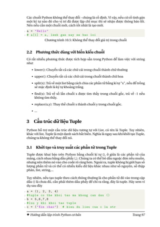 Các chuỗi Python không thể thay đổi - chúng là cố định. Vì vậy, nếu cứ cố tình gán
một ký tự nào đó cho vị trí đã được lập chỉ mục thì sẽ nhận được thông báo lỗi.
Nên nếu cần một chuỗi mới, cách tốt nhât là tạo mới.
1 a = "Hello"
2 # a[1] = a, lenh gan nay se bao loi
Chương trình 10.5: Không thể thay đổi giá trị trong chuỗi
2.2 Phương thức dùng với biến kiểu chuỗi
Có rất nhiều phương thức được tích hợp sẵn trong Python để làm việc với string
như:
• lower(): Chuyển tất cả các chữ cái trong chuỗi thành chữ thường
• upper(): Chuyển tất cả các chữ cái trong chuỗi thành chữ hoa
• split(x): Trả về một list bằng cách chia các phần tử bằng kí tự "x", nếu để trống
sẽ mặc định là ký tự khoảng trắng.
• find(x): Trả về số lần chuỗi x được tìm thấy trong chuỗi gốc, trả về -1 nếu
không tìm thấy.
• replace(x,y): Thay thế chuỗi x thành chuỗi y trong chuỗi gốc.
• ...
3 Cấu trúc dữ liệu Tuple
Python hỗ trợ một cấu trúc dữ liệu tương tự với List, có tên là Tuple. Tuy nhiên,
khác với list, Tuple là một danh sách bất biến. Nghĩa là ngay sau khi khởi tạo Tuple,
chúng ta không thể thay đổi nó.
3.1 Khởi tạo và truy xuất các phần tử trong Tuple
Tuple được khai báo trên Python bằng chuỗi kí tự (), ở giữa là các phần tử của
mảng, cách nhau bằng dấu phẩy (,). Chúng ta có thể bỏ dấu ngoặc đơn nếu muốn,
nhưng nên thêm nó vào cho code rõ ràng hơn. Ngoài ra, tuple không bị giới hạn số
lượng phần tử và có thể có nhiều kiểu dữ liệu khác nhau như số nguyên, số thập
phân, list, string,...
Tuy nhiên, nếu tạo tuple theo cách thông thường là cho phần tử đó vào trong cặp
dấu () là chưa đủ, cần phải thêm dấu phẩy để chỉ ra rằng, đây là tuple. Hãy xem ví
dụ sau đây
1 a = (1, 2, 3, 4)
2 #tuple co the khoi tao ma khong can dau ()
3 b = 5,6,7,8
4 #luu y khi khoi tao tuple
5 c = ("Xin chao") # kieu du lieu cua c la str
Hướng dẫn lập trình Python cơ bản Trang 97
 