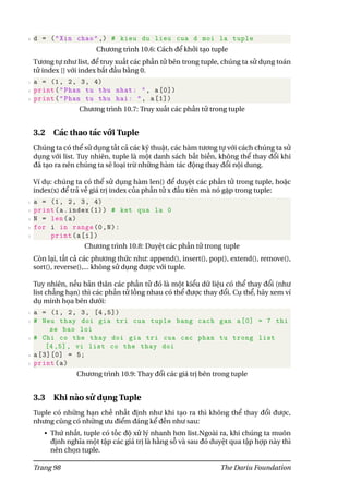 6 d = ("Xin chao" ,) # kieu du lieu cua d moi la tuple
Chương trình 10.6: Cách để khởi tạo tuple
Tương tự như list, để truy xuất các phần tử bên trong tuple, chúng ta sử dụng toán
tử index [] với index bắt đầu bằng 0.
1 a = (1, 2, 3, 4)
2 print("Phan tu thu nhat: ", a[0])
3 print("Phan tu thu hai: ", a[1])
Chương trình 10.7: Truy xuất các phần tử trong tuple
3.2 Các thao tác với Tuple
Chúng ta có thể sử dụng tất cả các kỹ thuật, các hàm tương tự với cách chúng ta sử
dụng với list. Tuy nhiên, tuple là một danh sách bất biến, không thể thay đổi khi
đã tạo ra nên chúng ta sẽ loại trừ những hàm tác động thay đổi nội dung.
Ví dụ: chúng ta có thể sử dụng hàm len() để duyệt các phần tử trong tuple, hoặc
index(x) để trả về giá trị index của phần tử x đầu tiên mà nó gặp trong tuple:
1 a = (1, 2, 3, 4)
2 print(a.index (1)) # ket qua la 0
3 N = len(a)
4 for i in range(0,N):
5 print(a[i])
Chương trình 10.8: Duyệt các phần tử trong tuple
Còn lại, tất cả các phương thức như: append(), insert(), pop(), extend(), remove(),
sort(), reverse(),... không sử dụng được với tuple.
Tuy nhiên, nếu bản thân các phần tử đó là một kiểu dữ liệu có thể thay đổi (như
list chẳng hạn) thì các phần tử lồng nhau có thể được thay đổi. Cụ thể, hãy xem ví
dụ minh họa bên dưới:
1 a = (1, 2, 3, [4 ,5])
2 # Neu thay doi gia tri cua tuple bang cach gan a[0] = 7 thi
se bao loi
3 # Chi co the thay doi gia tri cua cac phan tu trong list
[4,5], vi list co the thay doi
4 a[3][0] = 5;
5 print(a)
Chương trình 10.9: Thay đổi các giá trị bên trong tuple
3.3 Khi nào sử dụng Tuple
Tuple có những hạn chế nhất định như khi tạo ra thì không thể thay đổi được,
nhưng cũng có những ưu điểm đáng kể đến như sau:
• Thứ nhất, tuple có tốc độ xử lý nhanh hơn list.Ngoài ra, khi chúng ta muôn
định nghĩa một tập các giá trị là hằng số và sau đó duyệt qua tập hợp này thì
nên chọn tuple.
Trang 98 The Dariu Foundation
 