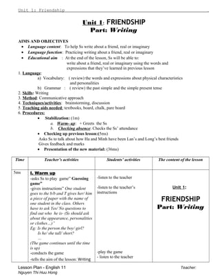 Unit 1: Friendship .
Unit 1: FRIENDSHIP
Part: Writing
AIMS AND OBJECTIVES
• Language content: To help Ss write about a friend, real or imaginary
• Language function: Practicing writing about a friend, real or imaginary
• Educational aim : At the end of the lesson, Ss will be able to:
write about a friend, real or imaginary using the words and
expressions that they’ve learned in previous lesson
1. Language:
a) Vocabulary: ( review) the words and expressions about physical characteristics
and personalities
b) Grammar : ( review) the past simple and the simple present tense
2. Skills: Writing
3. Method: Communicative approach
4. Techniques/activities: brainstorming, discussion
5. Teaching aids needed: textbooks, board, chalk, pare board
6. Procedures:
• Stabilization: (1m)
a. Warm- up: + Greets the Ss
b. Checking absence: Checks the Ss’ attendance
• Checking up previous lesson:(5ms)
Asks Ss to talk about how Ha and Minh have been Lan’s and Long’s best friends
Gives feedback and marks
• Presentation of the new material: (36ms)
Time Teacher’s activities Students’ activities The content of the lesson
5ms I. Warm up
-asks Ss to play game” Guessing
game”
-gives instructions” One student
goes to the b/b and T gives her/ him
a piece of paper with the name of
one student in the class. Others
have to ask Yes/ No questions to
find out who he is- (Ss should ask
about the appearance, personalities
or clothes…)”
Eg: Is the person the boy/ girl?
Is he/ she tall/ short?
…
(The game continues until the time
is up)
-conducts the game
-tells the aim of the lesson: Writing
-listen to the teacher
-listen to the teacher’s
instructions
-play the game
- listen to the teacher
Unit 1:
FRIENDSHIP
Part: Writing
Lesson Plan - English 11 Teacher:
Nguyen Thi Huu Hong
 