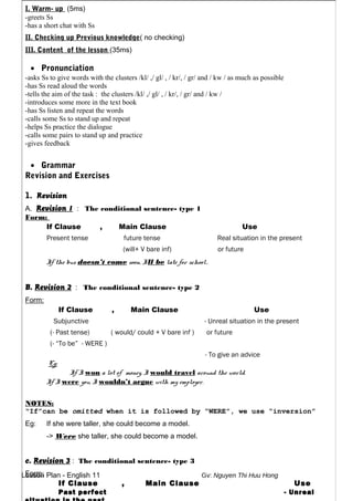 Lesson Plan - English 11 Gv: Nguyen Thi Huu Hong
I. Warm- up (5ms)
-greets Ss
-has a short chat with Ss
II. Checking up Previous knowledge( no checking)
III. Content of the lesson (35ms)
• Pronunciation
-asks Ss to give words with the clusters /kl/ ,/ gl/ , / kr/, / gr/ and / kw / as much as possible
-has Ss read aloud the words
-tells the aim of the task : the clusters /kl/ ,/ gl/ , / kr/, / gr/ and / kw /
-introduces some more in the text book
-has Ss listen and repeat the words
-calls some Ss to stand up and repeat
-helps Ss practice the dialogue
-calls some pairs to stand up and practice
-gives feedback
• Grammar
Revision and Exercises
1. Revision
A. Revision 1 : The conditional sentence- type 1
Form:
If Clause , Main Clause Use
Present tense future tense Real situation in the present
(will+ V bare inf) or future
If the bus doesn’t come soon, I’ll be late for school.
B. Revision 2 : The conditional sentence- type 2
Form:
If Clause , Main Clause Use
Subjunctive - Unreal situation in the present
(- Past tense) ( would/ could + V bare inf ) or future
(- “To be” - WERE )
- To give an advice
Eg:
If I won a lot of money, I would travel around the world.
If I were you, I wouldn’t argue with my employer.
NOTES:
“If”can be omitted when it is followed by “WERE”, we use “inversion”
Eg: If she were taller, she could become a model.
-> Were she taller, she could become a model.
c. Revision 3 : The conditional sentence- type 3
Form:
If Clause , Main Clause Use
Past perfect - Unreal
 