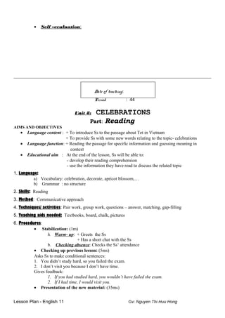 • Self –evaluation:
_______________________________________________________________________________________________
Date of teaching:
Period : 44
Unit 8: CELEBRATIONS
Part: Reading
AIMS AND OBJECTIVES
• Language content : + To introduce Ss to the passage about Tet in Vietnam
+ To provide Ss with some new words relating to the topic- celebrations
• Language function: + Reading the passage for specific information and guessing meaning in
context
• Educational aim : At the end of the lesson, Ss will be able to:
- develop their reading comprehension
- use the information they have read to discuss the related topic
1. Language:
a) Vocabulary: celebration, decorate, apricot blossom,…
b) Grammar : no structure
2. Skills: Reading
3. Method: Communicative approach
4. Techniques/ activities: Pair work, group work, questions – answer, matching, gap-filling
5. Teaching aids needed: Textbooks, board, chalk, pictures
6. Procedures:
• Stabilization: (1m)
h. Warm- up: + Greets the Ss
+ Has a short chat with the Ss
b. Checking absence: Checks the Ss’ attendance
• Checking up previous lesson: (5ms)
Asks Ss to make conditional sentences:
1. You didn’t study hard, so you failed the exam.
2. I don’t visit you because I don’t have time.
Gives feedback:
1. If you had studied hard, you wouldn’t have failed the exam.
2. If I had time, I would visit you.
• Presentation of the new material: (35ms)
Lesson Plan - English 11 Gv: Nguyen Thi Huu Hong
 
