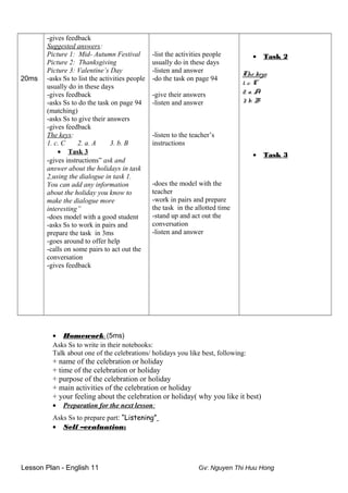 20ms
-gives feedback
Suggested answers:
Picture 1: Mid- Autumn Festival
Picture 2: Thanksgiving
Picture 3: Valentine’s Day
-asks Ss to list the activities people
usually do in these days
-gives feedback
-asks Ss to do the task on page 94
(matching)
-asks Ss to give their answers
-gives feedback
The keys:
1. c. C 2. a. A 3. b. B
• Task 3
-gives instructions” ask and
answer about the holidays in task
2,using the dialogue in task 1.
You can add any information
about the holiday you know to
make the dialogue more
interesting”
-does model with a good student
-asks Ss to work in pairs and
prepare the task in 3ms
-goes around to offer help
-calls on some pairs to act out the
conversation
-gives feedback
-list the activities people
usually do in these days
-listen and answer
-do the task on page 94
-give their answers
-listen and answer
-listen to the teacher’s
instructions
-does the model with the
teacher
-work in pairs and prepare
the task in the allotted time
-stand up and act out the
conversation
-listen and answer
• Task 2
The keys:
1. c. C
2. a. A
3. b. B
• Task 3
• Homework: (5ms)
Asks Ss to write in their notebooks:
Talk about one of the celebrations/ holidays you like best, following:
+ name of the celebration or holiday
+ time of the celebration or holiday
+ purpose of the celebration or holiday
+ main activities of the celebration or holiday
+ your feeling about the celebration or holiday( why you like it best)
• Preparation for the next lesson:
Asks Ss to prepare part: “Listening”
• Self –evaluation:
Lesson Plan - English 11 Gv: Nguyen Thi Huu Hong
 