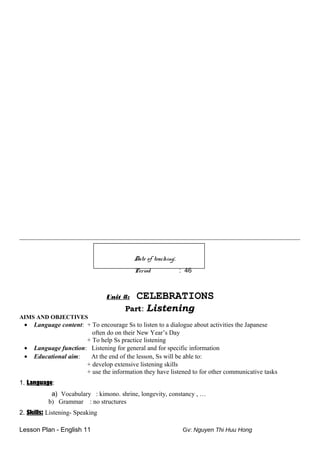 _______________________________________________________________________________________
Date of teaching:
Period : 46
Unit 8: CELEBRATIONS
Part: Listening
AIMS AND OBJECTIVES
• Language content: + To encourage Ss to listen to a dialogue about activities the Japanese
often do on their New Year’s Day
+ To help Ss practice listening
• Language function: Listening for general and for specific information
• Educational aim: At the end of the lesson, Ss will be able to:
+ develop extensive listening skills
+ use the information they have listened to for other communicative tasks
1. Language:
a) Vocabulary : kimono. shrine, longevity, constancy , …
b) Grammar : no structures
2. Skills: Listening- Speaking
Lesson Plan - English 11 Gv: Nguyen Thi Huu Hong
 