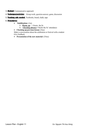3. Method: Communicative approach
4. Techniques/activities: Group work, question-answer, game, discussion
5. Teaching aids needed: Textbooks, board, chalk, tape
6. Procedures:
• Stabilization: (1m)
h. Warm- up: + Greets the Ss
b. Checking absence: Checks the Ss’ attendance
• Checking up previous lesson: (5ms)
Make a conversation about the celebration or festival with a student
Give feedback
• Presentation of the new material: (35ms)
Lesson Plan - English 11 Gv: Nguyen Thi Huu Hong
 