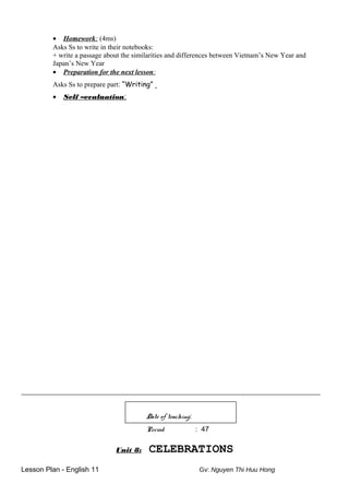• Homework: (4ms)
Asks Ss to write in their notebooks:
+ write a passage about the similarities and differences between Vietnam’s New Year and
Japan’s New Year
• Preparation for the next lesson:
Asks Ss to prepare part: “Writing”
• Self –evaluation:
_____________________________________________________________________________________
Date of teaching:
Period : 47
Unit 8: CELEBRATIONS
Lesson Plan - English 11 Gv: Nguyen Thi Huu Hong
 