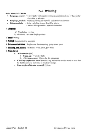 Part: Writing
AIMS AND OBJECTIVES
• Language content: To provide Ss with practice writing a description of one of the popular
celebration in Vietnam
• Language function: Practicing writing descriptions a celebration’s activities
• Educational aim : At the end of the lesson, Ss will be able to:
+ write a descriptions of a popular celebration
1. Language:
a) Vocabulary : review
b) Grammar : review( simple present)
2. Skills: Writing
3. Method: Communicative approach
4. Techniques/activities: Explanation, brainstorming, group work, game
5. Teaching aids needed: Textbooks, board, chalk, pare board
6. Procedures:
• Stabilization: (1m)
f. Warm- up: + Greets the Ss
b. Checking absence: Checks the Ss’ attendance
• Checking up previous lesson:(no checking because the teacher wants to save time
So that Ss can have more time to practise writing)
• Presentation of the new material: (39ms)
Lesson Plan - English 11 Gv: Nguyen Thi Huu Hong
 