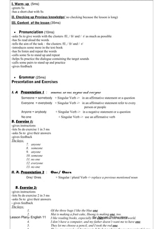 Lesson Plan - English 11 Gv: Nguyen Thi Huu Hong
I. Warm- up (5ms)
-greets Ss
-has a short chat with Ss
II. Checking up Previous knowledge( no checking because the lesson is long)
III. Content of the lesson (35ms)
• Pronunciation (10ms)
-asks Ss to give words with the clusters /fl/, / fr/ and / r/ as much as possible
-has Ss read aloud the words
-tells the aim of the task : the clusters /fl/, / fr/ and / r/
-introduces some more in the text book
-has Ss listen and repeat the words
-calls some Ss to stand up and repeat
-helps Ss practice the dialogue containing the target sounds
-calls some pairs to stand up and practice
-gives feedback
• Grammar (25ms)
Presentation and Exercises
I. A. Presentation 1 : someone, no one, anyone and everyone
Someone = somebody + Singular Verb -> in an affirmative statement or a question
Everyone = everybody + Singular Verb -> in an affirmative statement refer to every
person or people
Anyone = anybody + Singular Verb -> in a negative statement or a question
No one + Singular Verb -> use an affirmative verb
B. Exercise 1:
-gives instructions
-lets Ss do exercise 1 in 3 ms
-asks Ss to give their answers
-gives feedback
The keys:
7. anyone
8. someone
9. anyone
10. someone
11. no one
12. everyone
13. no one
II. A. Presentation 2 : One/ Ones
One/ Ones + Singular / plural Verb -> replace a previous mentioned noun
B. Exercise 2:
-gives instructions
-lets Ss do exercise 2 in 3 ms
-asks Ss to give their answers
- gives feedback
The keys:
1. Of the three bags I like the blue one
2. Mai is making a fruit cake, Huong is making one, too.
3. I like reading books, especially the ones about the natural world.
4. I don’t have a computer, and my father doesn’t want me to have one.
5. They let me choose a pencil, and I took the red one.
 