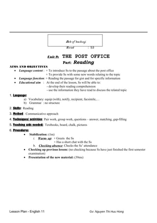 Date of teaching:
Period : 53
Unit 9: THE POST OFFICE
Part: Reading
AIMS AND OBJECTIVES
• Language content : + To introduce Ss to the passage about the post office
+ To provide Ss with some new words relating to the topic
• Language function: + Reading the passage for gist and for specific information
• Educational aim : At the end of the lesson, Ss will be able to:
- develop their reading comprehension
- use the information they have read to discuss the related topic
1. Language:
a) Vocabulary: equip (with), notify, recipient, facsimile,…
b) Grammar : no structure
2. Skills: Reading
3. Method: Communicative approach
4. Techniques/ activities: Pair work, group work, questions – answer, matching, gap-filling
5. Teaching aids needed: Textbooks, board, chalk, pictures
6. Procedures:
• Stabilization: (1m)
i. Warm- up: + Greets the Ss
+ Has a short chat with the Ss
b. Checking absence: Checks the Ss’ attendance
• Checking up previous lesson: (no checking because Ss have just finished the first semester
examination)
• Presentation of the new material: (39ms)
Lesson Plan - English 11 Gv: Nguyen Thi Huu Hong
 