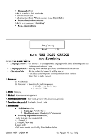 • Homework: (5ms)
Asks Ss to write in their notebooks:
+ learn the lesson well.
+ talk about their local P.O and compare it and Thanh Ba P.O
• Preparation for the next lesson:
Asks Ss to prepare part: “Speaking”
• Self –evaluation:
_____________________________________________________________________________________
Date of teaching:
Period : 54
Unit 9: THE POST OFFICE
Part: Speaking
AIMS AND OBJECTIVES
• Language content : + To enable Ss to use appropriate language to talk about different postal and
telecommunication services
• Language function: + Talking about different postal and telecommunication services
• Educational aim : By the end of the lesson, Ss will be able to:
+ talk about different postal and telecommunication services
+ know how to make requests
1. Language:
a) Vocabulary:
b) Grammar : Questions for making requests
+ Could you help me…
+ I would like….
2. Skills: Speaking
3. Method: Communicative approach
4. Techniques/activities: Pair work, group works, discussion, pictures
5. Teaching aids needed: Textbooks, board, chalk
6. Procedures:
• Stabilization: (1m)
a. Warm- up: Greets the Ss
b. Checking absence: Checks the Ss’ attendance
• Checking up previous lesson: (5ms)
- Asks Ss to give the words in E.L
1. th«ng b¸o
2. ®¨ng kÝ, thuª bao
3. ngêi nhËn
- Tell some service provided by Than Ba Post Office
Lesson Plan - English 11 Gv: Nguyen Thi Huu Hong
 