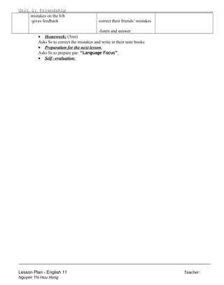 Unit 1: Friendship .
mistakes on the b/b
-gives feedback correct their friends’ mistakes
-listen and answer
• Homework: (3ms)
Asks Ss to correct the mistakes and write in their note books
• Preparation for the next lesson:
Asks Ss to prepare par: “Language Focus”
• Self –evaluation:
______________________________________________________________________
Lesson Plan - English 11 Teacher:
Nguyen Thi Huu Hong
 
