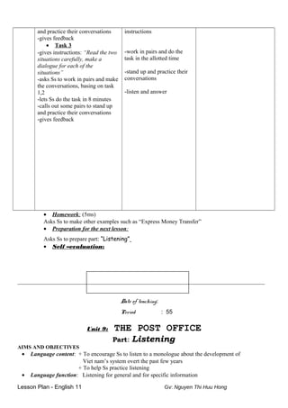 and practice their conversations
-gives feedback
• Task 3
-gives instructions: “Read the two
situations carefully, make a
dialogue for each of the
situations”
-asks Ss to work in pairs and make
the conversations, basing on task
1,2
-lets Ss do the task in 8 minutes
-calls out some pairs to stand up
and practice their conversations
-gives feedback
instructions
-work in pairs and do the
task in the allotted time
-stand up and practice their
conversations
-listen and answer
• Homework: (5ms)
Asks Ss to make other examples such as “Express Money Transfer”
• Preparation for the next lesson:
Asks Ss to prepare part: “Listening”
• Self –evaluation:
_________________________________________________________________________
Date of teaching:
Period : 55
Unit 9: THE POST OFFICE
Part: Listening
AIMS AND OBJECTIVES
• Language content: + To encourage Ss to listen to a monologue about the development of
Viet nam’s system overt the past few years
+ To help Ss practice listening
• Language function: Listening for general and for specific information
Lesson Plan - English 11 Gv: Nguyen Thi Huu Hong
 
