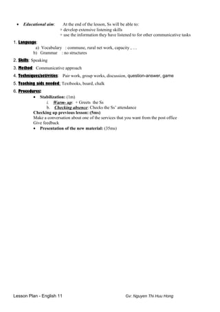 • Educational aim: At the end of the lesson, Ss will be able to:
+ develop extensive listening skills
+ use the information they have listened to for other communicative tasks
1. Language:
a) Vocabulary : commune, rural net work, capacity , …
b) Grammar : no structures
2. Skills: Speaking
3. Method: Communicative approach
4. Techniques/activities: Pair work, group works, discussion, question-answer, game
5. Teaching aids needed: Textbooks, board, chalk
6. Procedures:
• Stabilization: (1m)
i. Warm- up: + Greets the Ss
b. Checking absence: Checks the Ss’ attendance
Checking up previous lesson: (5ms)
Make a conversation about one of the services that you want from the post office
Give feedback
• Presentation of the new material: (35ms)
Lesson Plan - English 11 Gv: Nguyen Thi Huu Hong
 