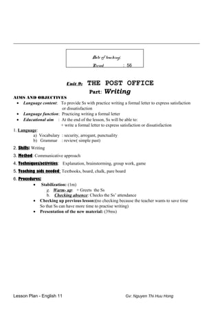 ____________________________________________________________________________________
Date of teaching:
Period : 56
Unit 9: THE POST OFFICE
Part: Writing
AIMS AND OBJECTIVES
• Language content: To provide Ss with practice writing a formal letter to express satisfaction
or dissatisfaction
• Language function: Practicing writing a formal letter
• Educational aim : At the end of the lesson, Ss will be able to:
+ write a formal letter to express satisfaction or dissatisfaction
1. Language:
a) Vocabulary : security, arrogant, punctuality
b) Grammar : review( simple past)
2. Skills: Writing
3. Method: Communicative approach
4. Techniques/activities: Explanation, brainstorming, group work, game
5. Teaching aids needed: Textbooks, board, chalk, pare board
6. Procedures:
• Stabilization: (1m)
g. Warm- up: + Greets the Ss
b. Checking absence: Checks the Ss’ attendance
• Checking up previous lesson:(no checking because the teacher wants to save time
So that Ss can have more time to practise writing)
• Presentation of the new material: (39ms)
Lesson Plan - English 11 Gv: Nguyen Thi Huu Hong
 
