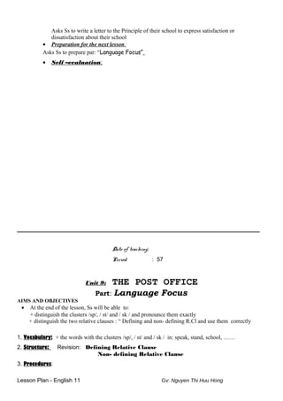 Asks Ss to write a letter to the Principle of their school to express satisfaction or
dissatisfaction about their school
• Preparation for the next lesson:
Asks Ss to prepare par: “Language Focus”
• Self –evaluation:
_____________________________________________________________________________________
Date of teaching:
Period : 57
Unit 9: THE POST OFFICE
Part: Language Focus
AIMS AND OBJECTIVES
• At the end of the lesson, Ss will be able to:
+ distinguish the clusters /sp/, / st/ and / sk / and pronounce them exactly
+ distinguish the two relative clauses : “ Defining and non- defining R.Cl and use them correctly
1. Vocabulary: + the words with the clusters /sp/, / st/ and / sk / in: speak, stand, school, ……
2. Structure: Revision: Defining Relative Clause
Non- defining Relative Clause
3. Procedures:
Lesson Plan - English 11 Gv: Nguyen Thi Huu Hong
 