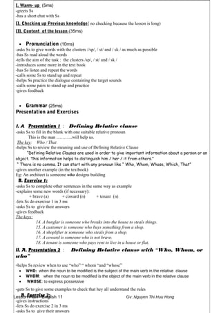 Lesson Plan - English 11 Gv: Nguyen Thi Huu Hong
I. Warm- up (5ms)
-greets Ss
-has a short chat with Ss
II. Checking up Previous knowledge( no checking because the lesson is long)
III. Content of the lesson (35ms)
• Pronunciation (10ms)
-asks Ss to give words with the clusters //sp/, / st/ and / sk / as much as possible
-has Ss read aloud the words
-tells the aim of the task : the clusters /sp/, / st/ and / sk /
-introduces some more in the text book
-has Ss listen and repeat the words
-calls some Ss to stand up and repeat
-helps Ss practice the dialogue containing the target sounds
-calls some pairs to stand up and practice
-gives feedback
• Grammar (25ms)
Presentation and Exercises
I. A. Presentation 1 : Defining Relative clause
-asks Ss to fill in the blank with one suitable relative pronoun
This is the man ………..will help us.
The key: Who / That
-helps Ss to review the meaning and use of Defining Relative Clause
“Defining Relative Clauses are used in order to give important information about a person or an
object. This information helps to distinguish him / her / it from others.”
“ There is no comma. It can start with any pronoun like “ Who, Whom, Whose, Which, That”
-gives another example (in the textbook)
Eg: An architect is someone who designs building
B. Exercise 1:
-asks Ss to complete other sentences in the same way as example
-explains some new words (if necessary):
+ brave (a) + coward (n) + tenant (n)
-lets Ss do exercise 1 in 3 ms
-asks Ss to give their answers
-gives feedback
The keys:
14. A burglar is someone who breaks into the house to steals things.
15. A customer is someone who buys something from a shop.
16. A shoplifter is someone who steals from a shop.
17. A coward is someone who is not brave.
18. A tenant is someone who pays rent to live in a house or flat.
II. A. Presentation 2 : Defining Relative clause with “Who, Whom, or
who”
-helps Ss review when to use “who” “ whom “and “whose”
• WHO: when the noun to be modified is the subject of the main verb in the relative clause
• WHOM: when the noun to be modified is the object of the main verb in the relative clause
• WHOSE: to express possessive
-gets Ss to give some examples to check that hey all understand the rules
B. Exercise 2:
-gives instructions
-lets Ss do exercise 2 in 3 ms
-asks Ss to give their answers
 