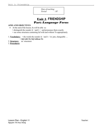 Unit 1: Friendship .
Date of teaching:
Period : 07
Unit 1: FRIENDSHIP
Part: Language Focus
AIMS AND OBJECTIVES
• At the end of the lesson, Ss will be able to:
+ distinguish the sounds /d / and /t / and pronounce them exactly
+ use some structures containing Inf with and without To appropriately
1. Vocabulary: + the words the sounds /d / and /t / in: jam, changeable …
+ Inf with To/ Inf without To
2. Structure: no structures
3. Procedures:
Lesson Plan - English 11 Teacher:
Nguyen Thi Huu Hong
 