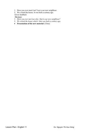 1. Have you ever meet Lan? Lan is our new neighbour.
2. We visited the house. It was built a century ago.
-Gives feedback
The keys:
1. Have you ever met Lan who / that is our new neighbour?
2. We visited the house which / that was built a century ago.
• Presentation of the new material: (35ms)
Lesson Plan - English 11 Gv: Nguyen Thi Huu Hong
 