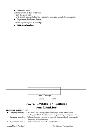 • Homework: (4ms)
Asks Ss to write in their notebooks:
+ learn the lesson well.
+ write a short paragraph about the reason why some rare animals become extinct
• Preparation for the next lesson:
Asks Ss to prepare part: “Speaking”
• Self –evaluation:
______________________________________________________________________________________
Date of teaching:
Period : 60
Unit 10: NATURE IN DANGER
Part: Speaking
AIMS AND OBJECTIVES
• Language content : + To enable Ss to use appropriate language to talk about nature
in danger and talk about measures for protecting endangered nature
• Language function: + Talking about the reason why nature is threatened and measures for
protecting the environment
• Educational aim : By the end of the lesson, Ss will be able to:
Lesson Plan - English 11 Gv: Nguyen Thi Huu Hong
 