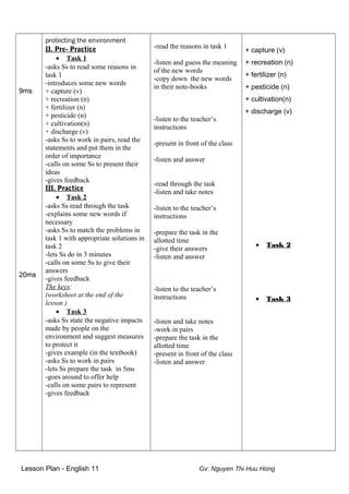 9ms
20ms
protecting the environment
II. Pre- Practice
• Task 1
-asks Ss to read some reasons in
task 1
-introduces some new words
+ capture (v)
+ recreation (n)
+ fertilizer (n)
+ pesticide (n)
+ cultivation(n)
+ discharge (v)
-asks Ss to work in pairs, read the
statements and put them in the
order of importance
-calls on some Ss to present their
ideas
-gives feedback
III. Practice
• Task 2
-asks Ss read through the task
-explains some new words if
necessary
-asks Ss to match the problems in
task 1 with appropriate solutions in
task 2
-lets Ss do in 3 minutes
-calls on some Ss to give their
answers
-gives feedback
The keys:
(worksheet at the end of the
lesson )
• Task 3
-asks Ss state the negative impacts
made by people on the
environment and suggest measures
to protect it
-gives example (in the textbook)
-asks Ss to work in pairs
-lets Ss prepare the task in 5ms
-goes around to offer help
-calls on some pairs to represent
-gives feedback
-read the reasons in task 1
-listen and guess the meaning
of the new words
-copy down the new words
in their note-books
-listen to the teacher’s
instructions
-present in front of the class
-listen and answer
-read through the task
-listen and take notes
-listen to the teacher’s
instructions
-prepare the task in the
allotted time
-give their answers
-listen and answer
-listen to the teacher’s
instructions
-listen and take notes
-work in pairs
-prepare the task in the
allotted time
-present in front of the class
-listen and answer
+ capture (v)
+ recreation (n)
+ fertilizer (n)
+ pesticide (n)
+ cultivation(n)
+ discharge (v)
• Task 2
• Task 3
Lesson Plan - English 11 Gv: Nguyen Thi Huu Hong
 
