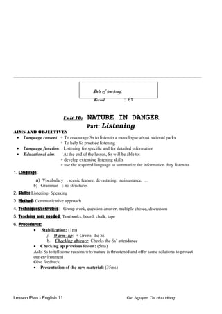 ____________________________________________________________________________________
Date of teaching:
Period : 61
Unit 10: NATURE IN DANGER
Part: Listening
AIMS AND OBJECTIVES
• Language content: + To encourage Ss to listen to a monologue about national parks
+ To help Ss practice listening
• Language function: Listening for specific and for detailed information
• Educational aim: At the end of the lesson, Ss will be able to:
+ develop extensive listening skills
+ use the acquired language to summarize the information they listen to
1. Language:
a) Vocabulary : scenic feature, devastating, maintenance, …
b) Grammar : no structures
2. Skills: Listening- Speaking
3. Method: Communicative approach
4. Techniques/activities: Group work, question-answer, multiple choice, discussion
5. Teaching aids needed: Textbooks, board, chalk, tape
6. Procedures:
• Stabilization: (1m)
j. Warm- up: + Greets the Ss
b. Checking absence: Checks the Ss’ attendance
• Checking up previous lesson: (5ms)
Asks Ss to tell some reasons why nature is threatened and offer some solutions to protect
our environment
Give feedback
• Presentation of the new material: (35ms)
Lesson Plan - English 11 Gv: Nguyen Thi Huu Hong
 