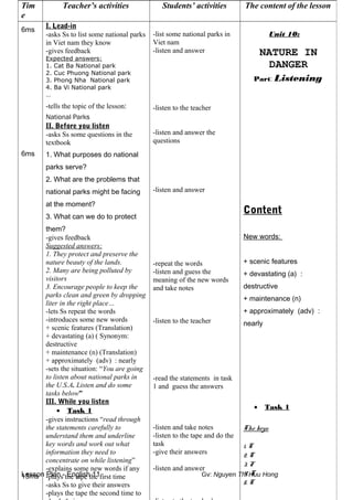 Lesson Plan - English 11 Gv: Nguyen Thi Huu Hong
Tim
e
Teacher’s activities Students’ activities The content of the lesson
6ms
6ms
15ms
I. Lead-in
-asks Ss to list some national parks
in Viet nam they know
-gives feedback
Expected answers:
1. Cat Ba National park
2. Cuc Phuong National park
3. Phong Nha National park
4. Ba Vi National park
…
-tells the topic of the lesson:
National Parks
II. Before you listen
-asks Ss some questions in the
textbook
1. What purposes do national
parks serve?
2. What are the problems that
national parks might be facing
at the moment?
3. What can we do to protect
them?
-gives feedback
Suggested answers:
1. They protect and preserve the
nature beauty of the lands.
2. Many are being polluted by
visitors
3. Encourage people to keep the
parks clean and green by dropping
liter in the right place…
-lets Ss repeat the words
-introduces some new words
+ scenic features (Translation)
+ devastating (a) ( Synonym:
destructive
+ maintenance (n) (Translation)
+ approximately (adv) : nearly
-sets the situation: “You are going
to listen about national parks in
the U.S.A. Listen and do some
tasks below”
III. While you listen
• Task 1
-gives instructions “read through
the statements carefully to
understand them and underline
key words and work out what
information they need to
concentrate on while listening”
-explains some new words if any
-plays the tape the first time
-asks Ss to give their answers
-plays the tape the second time to
-list some national parks in
Viet nam
-listen and answer
-listen to the teacher
-listen and answer the
questions
-listen and answer
-repeat the words
-listen and guess the
meaning of the new words
and take notes
-listen to the teacher
-read the statements in task
1 and guess the answers
-listen and take notes
-listen to the tape and do the
task
-give their answers
-listen and answer
Unit 10:
NATURE IN
DANGER
Part: Listening
Content
New words:
+ scenic features
+ devastating (a) :
destructive
+ maintenance (n)
+ approximately (adv) :
nearly
• Task 1
The keys:
1. T
2. T
3. F
4. T
5. T
 